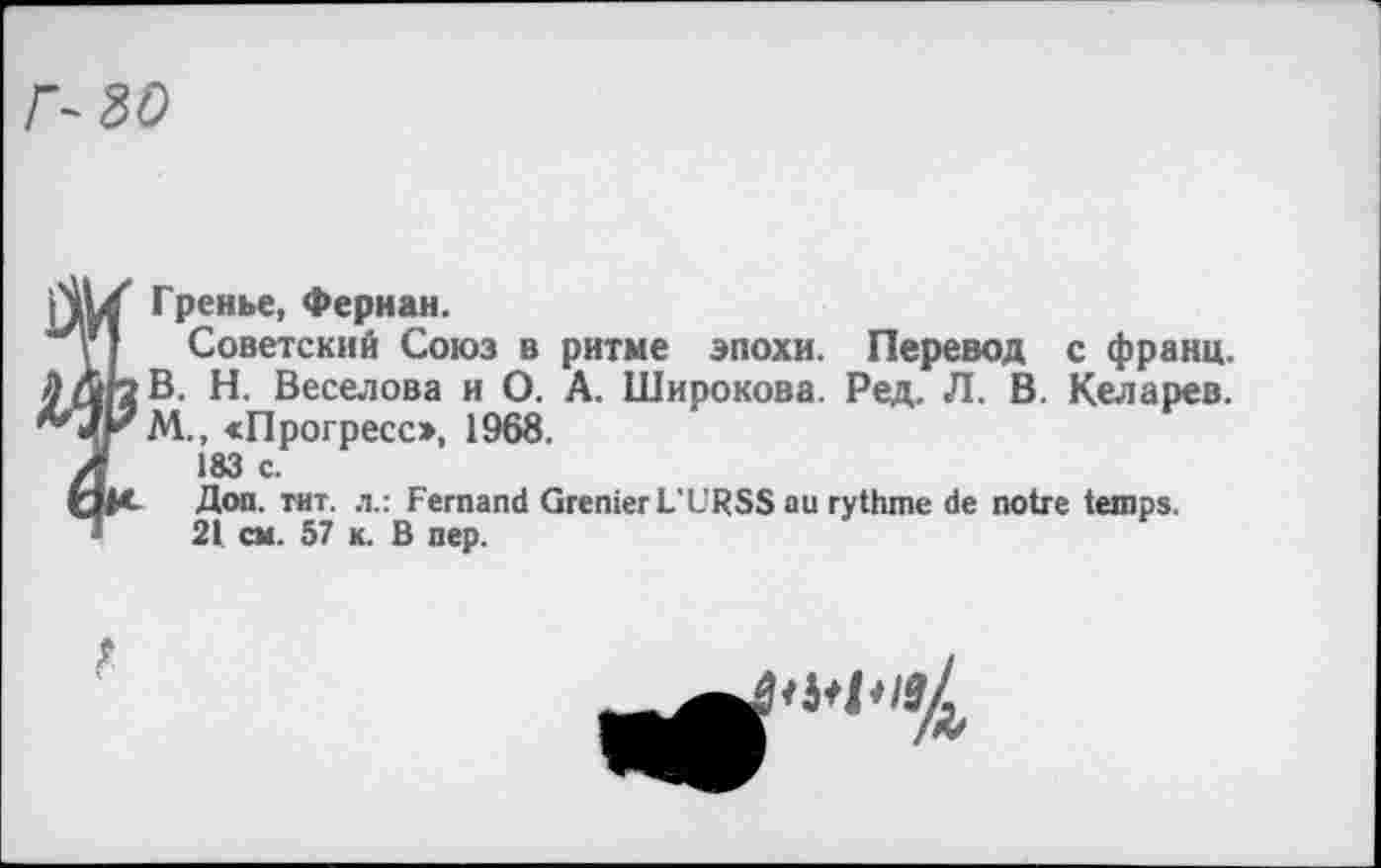 ﻿Г- 30
Гренье, Фернан.
Советский Союз в ритме эпохи. Перевод с франц. В. Н. Веселова и О. А. Широкова. Ред. Л. В. Келарев. М., «Прогресс», 1968.
183 с.
Доп. тит. л.: Fernand Grenier L'URSS au rythme de notre temps.
21 cm. 57 к. B nep.